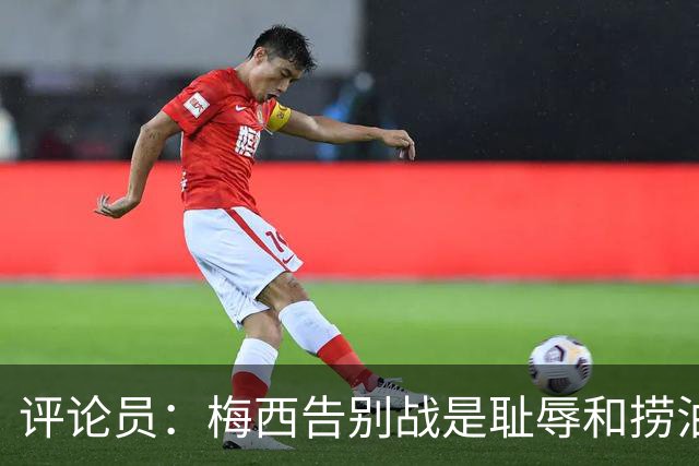 评论员：梅西告别战是耻辱和捞油水之战，对非洲球员毫无尊重